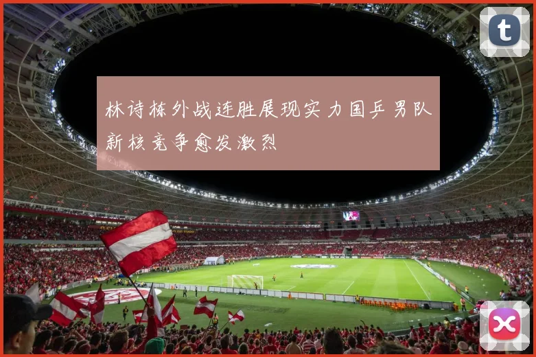 林诗栋外战连胜展现实力国乒男队新核竞争愈发激烈