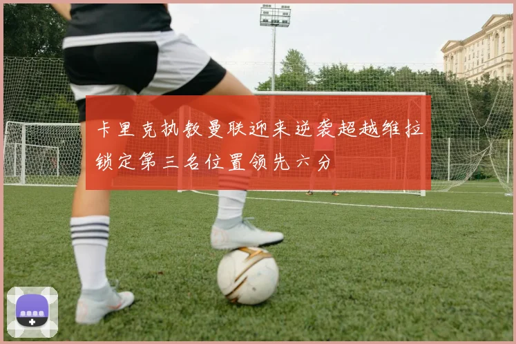 卡里克执教曼联迎来逆袭超越维拉锁定第三名位置领先六分