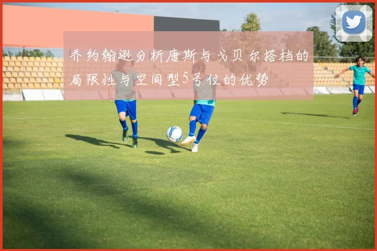 乔约翰逊分析唐斯与戈贝尔搭档的局限性与空间型5号位的优势