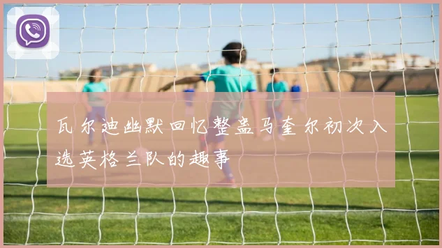 瓦尔迪幽默回忆整蛊马奎尔初次入选英格兰队的趣事