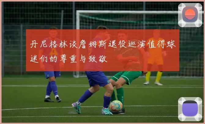 丹尼格林谈詹姆斯退役巡演值得球迷们的尊重与致敬