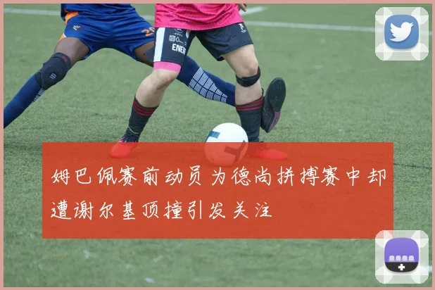 姆巴佩赛前动员为德尚拼搏赛中却遭谢尔基顶撞引发关注