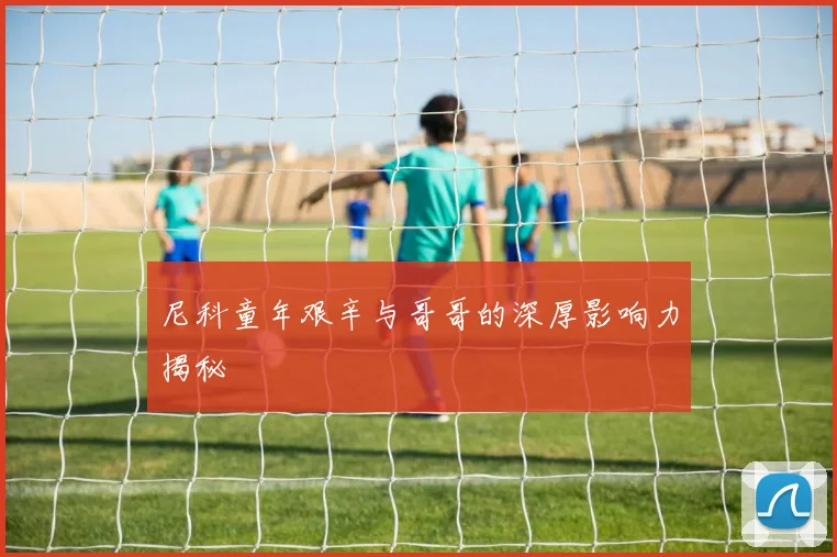 尼科童年艰辛与哥哥的深厚影响力揭秘