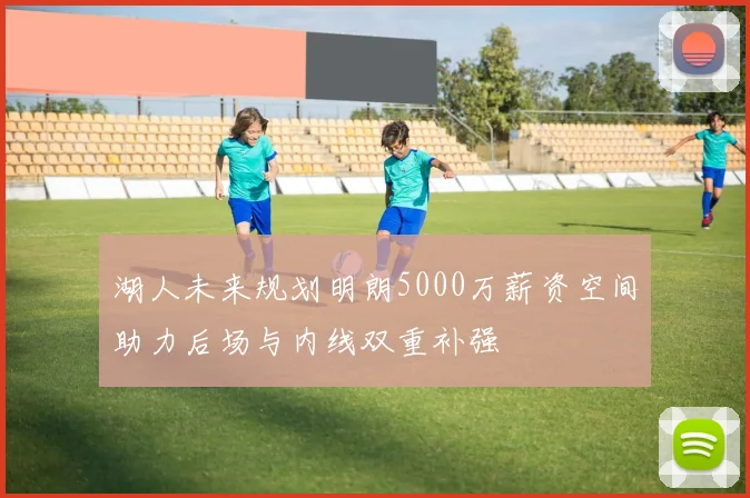 湖人未来规划明朗5000万薪资空间助力后场与内线双重补强