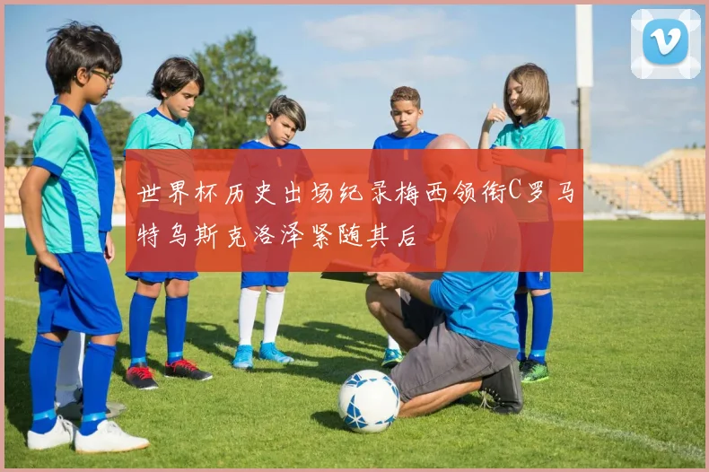 世界杯历史出场纪录梅西领衔C罗马特乌斯克洛泽紧随其后