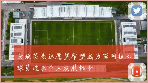 麦坎茨表达愿望希望成为篮网核心球员追求个人发展机会