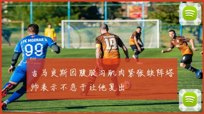 吉马良斯因腹股沟肌肉紧张缺阵塔帅表示不急于让他复出