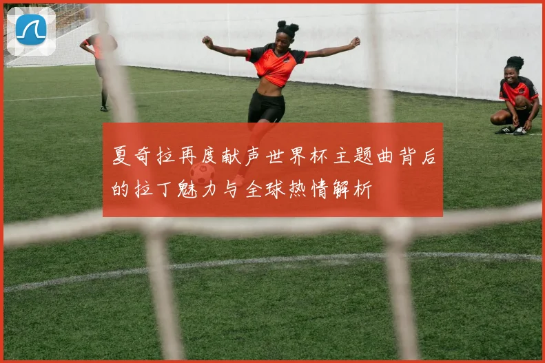 夏奇拉再度献声世界杯主题曲背后的拉丁魅力与全球热情解析