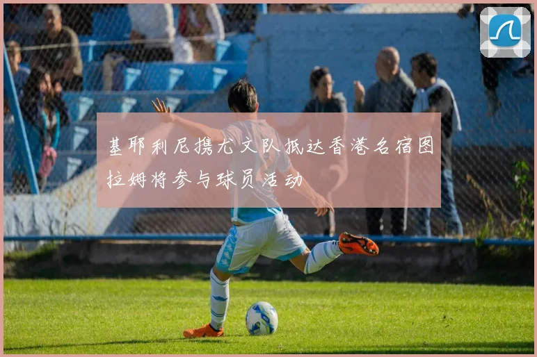 基耶利尼携尤文队抵达香港名宿图拉姆将参与球员活动
