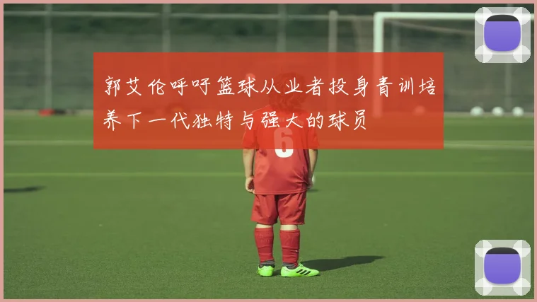 郭艾伦呼吁篮球从业者投身青训培养下一代独特与强大的球员