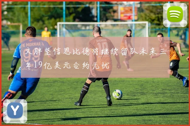 文胖坚信恩比德将继续留队未来三年19亿美元合约无忧