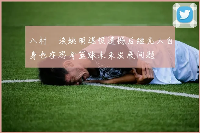 八村塁谈姚明退役遗憾后继无人自身也在思考篮球未来发展问题
