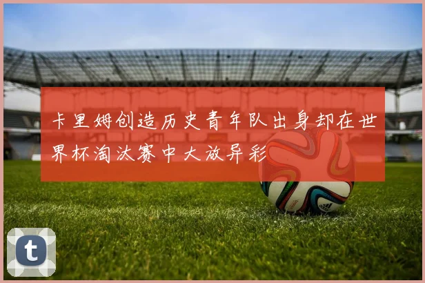 卡里姆创造历史青年队出身却在世界杯淘汰赛中大放异彩