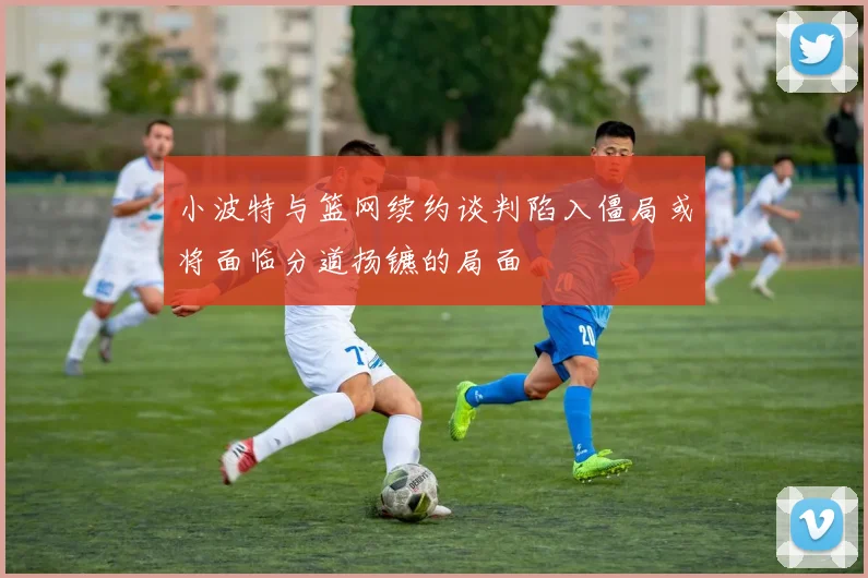 小波特与篮网续约谈判陷入僵局或将面临分道扬镳的局面