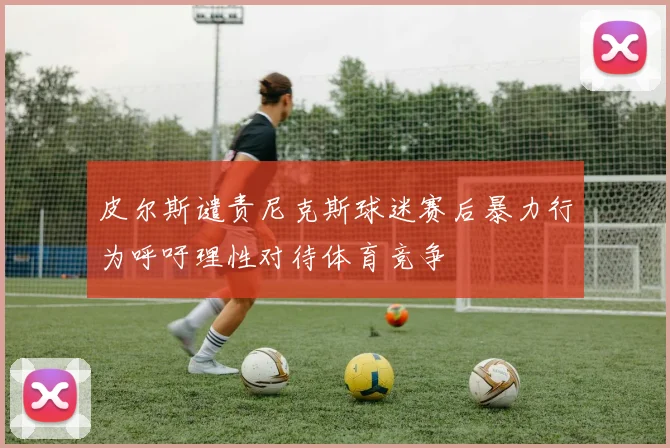 皮尔斯谴责尼克斯球迷赛后暴力行为呼吁理性对待体育竞争