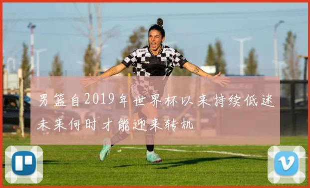 男篮自2019年世界杯以来持续低迷未来何时才能迎来转机
