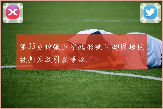 第35分钟张玉宁精彩破门却因越位被判无效引发争议