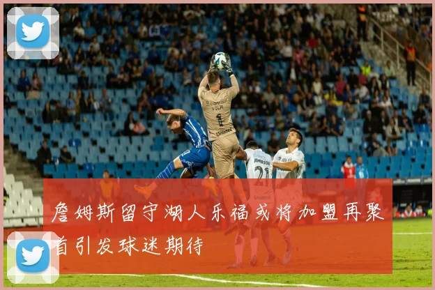 詹姆斯留守湖人乐福或将加盟再聚首引发球迷期待