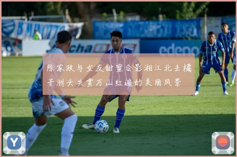 陈家政与女友甜蜜合影湘江北去橘子洲头共赏万山红遍的美丽风景