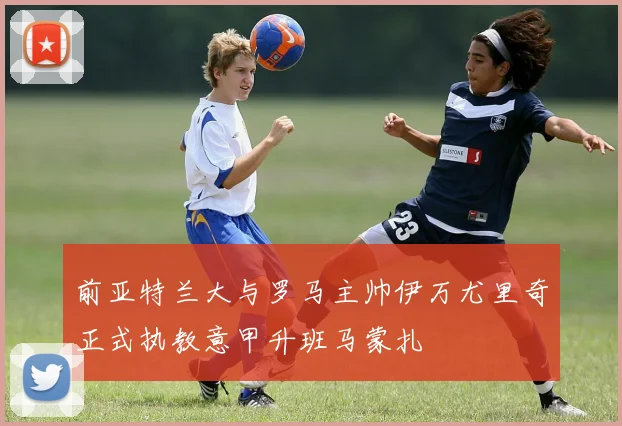 前亚特兰大与罗马主帅伊万尤里奇正式执教意甲升班马蒙扎
