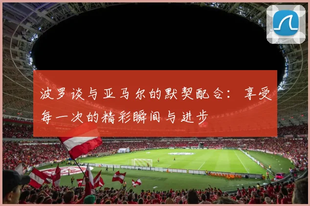 波罗谈与亚马尔的默契配合：享受每一次的精彩瞬间与进步
