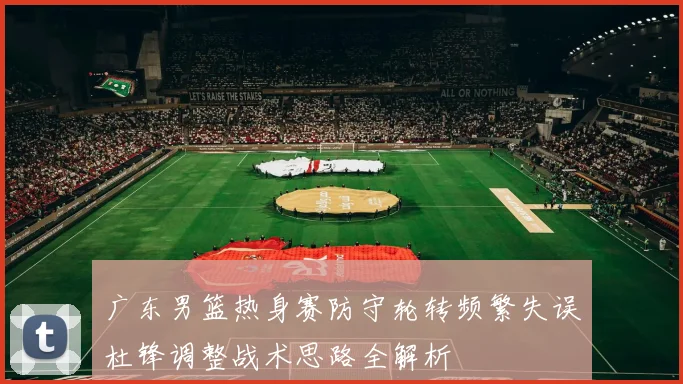 广东男篮热身赛防守轮转频繁失误杜锋调整战术思路全解析