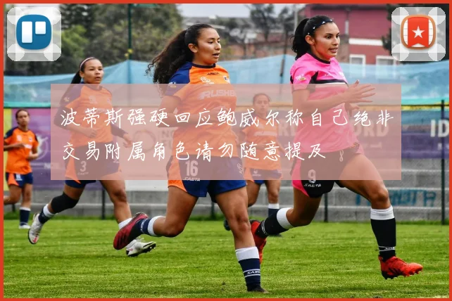 波蒂斯强硬回应鲍威尔称自己绝非交易附属角色请勿随意提及