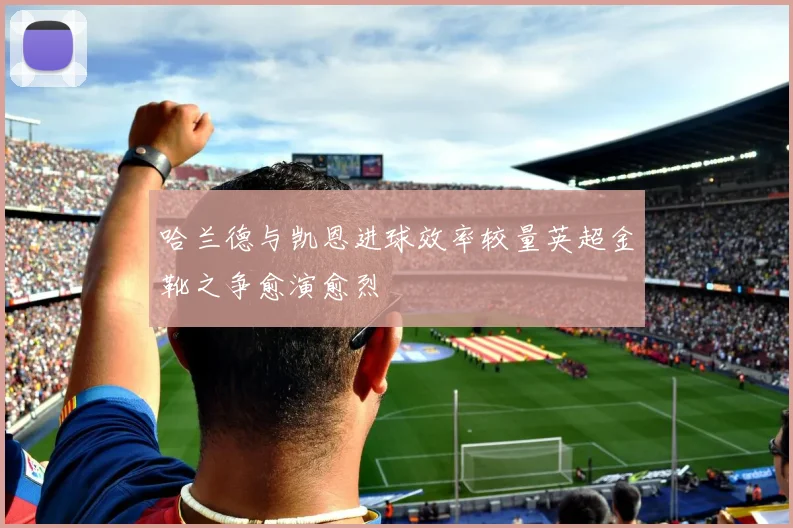 哈兰德与凯恩进球效率较量英超金靴之争愈演愈烈