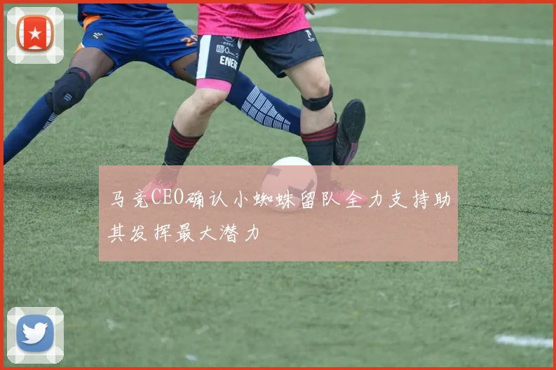 马竞CEO确认小蜘蛛留队全力支持助其发挥最大潜力
