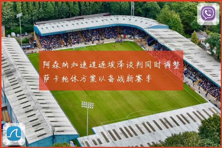 阿森纳加速追逐埃泽谈判同时调整萨卡轮休方案以备战新赛季